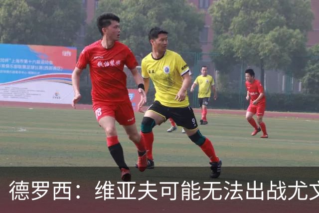 德罗西：维亚夫可能无法出战尤文；为自己与球迷的冲突道歉