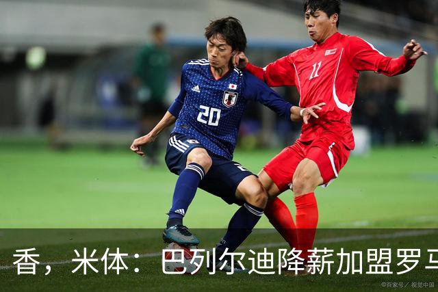 香，米体：巴列尔迪降薪加盟罗马，如今已成防线领袖